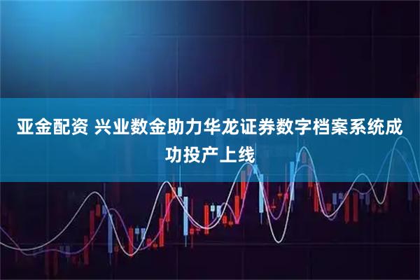 亚金配资 兴业数金助力华龙证券数字档案系统成功投产上线
