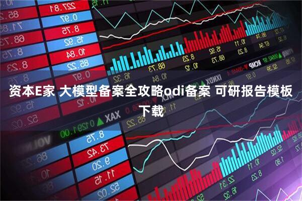 资本E家 大模型备案全攻略odi备案 可研报告模板下载