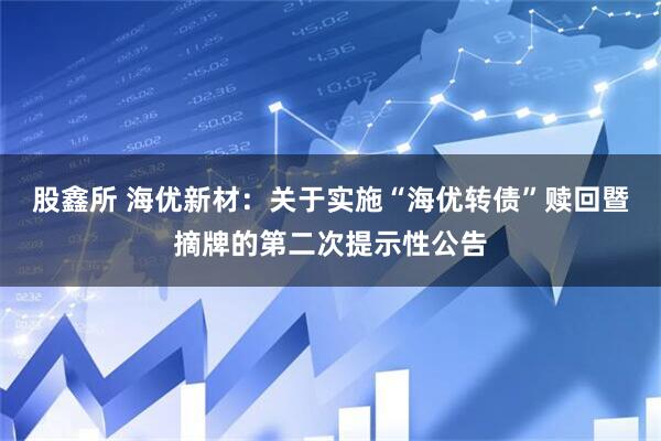 股鑫所 海优新材：关于实施“海优转债”赎回暨摘牌的第二次提示性公告