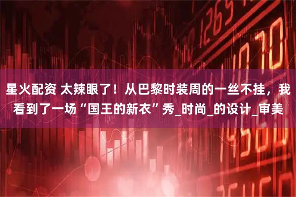 星火配资 太辣眼了！从巴黎时装周的一丝不挂，我看到了一场“国王的新衣”秀_时尚_的设计_审美