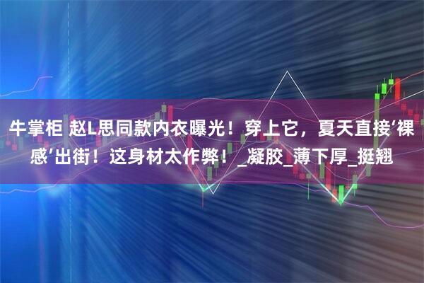 牛掌柜 赵L思同款内衣曝光!穿上它,夏天直接‘裸感’出街!这身材太作弊!_凝胶_薄下厚_挺翘