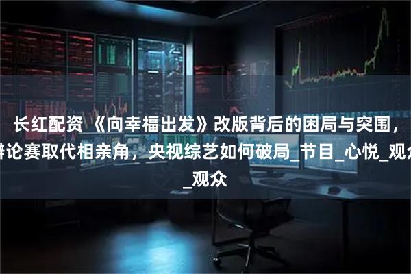 长红配资 《向幸福出发》改版背后的困局与突围,辩论赛取代相亲角,央视综艺如何破局_节目_心悦_观众